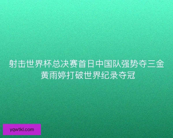 射击世界杯总决赛首日中国队强势夺三金 黄雨婷打破世界纪录夺冠