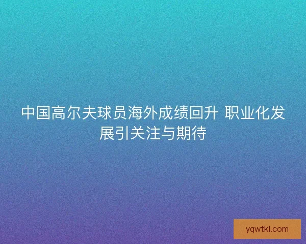 中国高尔夫球员海外成绩回升 职业化发展引关注与期待