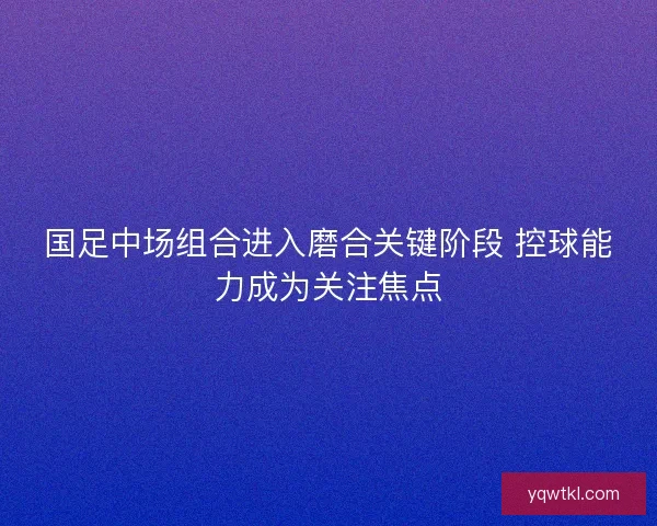 国足中场组合进入磨合关键阶段 控球能力成为关注焦点 国足中场组合进入磨合关键阶段 控球能力成为关注焦点