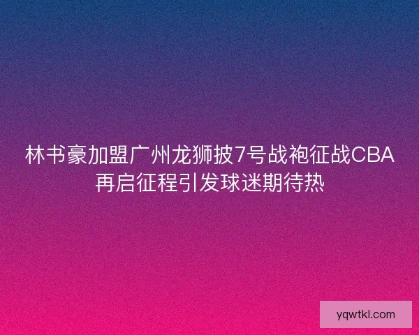 林书豪加盟广州龙狮披7号战袍征战CBA再启征程引发球迷期待热 林书豪加盟广州龙狮披7号战袍征战CBA再启征程引发球迷期待热