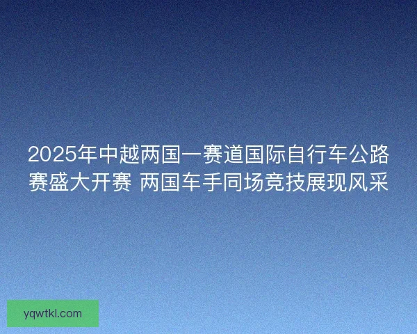 2025年中越两国一赛道国际自行车公路赛盛大开赛 两国车手同场竞技展现风采 2025年中越两国一赛道国际自行车公路赛盛大开赛 两国车手同场竞技展现风采