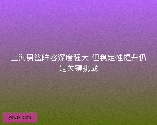上海男篮阵容深度强大 但稳定性提升仍是关键挑战 上海男篮阵容深度强大 但稳定性提升仍是关键挑战