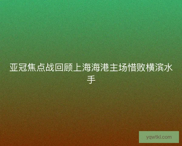 亚冠焦点战回顾上海海港主场惜败横滨水手 亚冠焦点战回顾上海海港主场惜败横滨水手