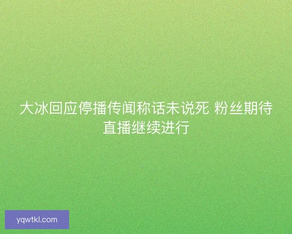 大冰回应停播传闻称话未说死 粉丝期待直播继续进行