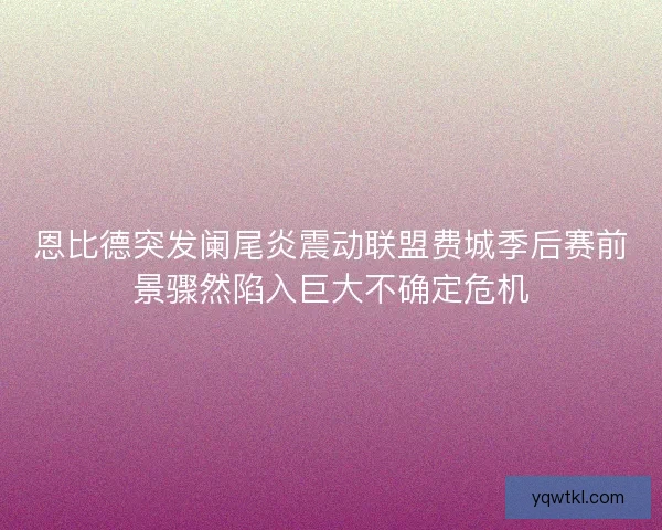恩比德突发阑尾炎震动联盟费城季后赛前景骤然陷入巨大不确定危机