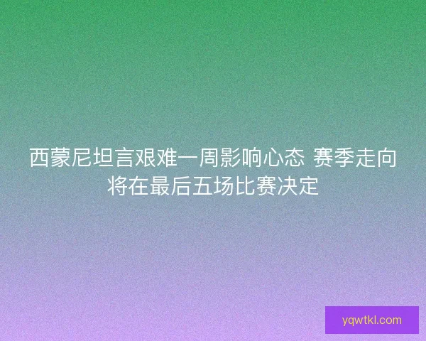 西蒙尼坦言艰难一周影响心态 赛季走向将在最后五场比赛决定