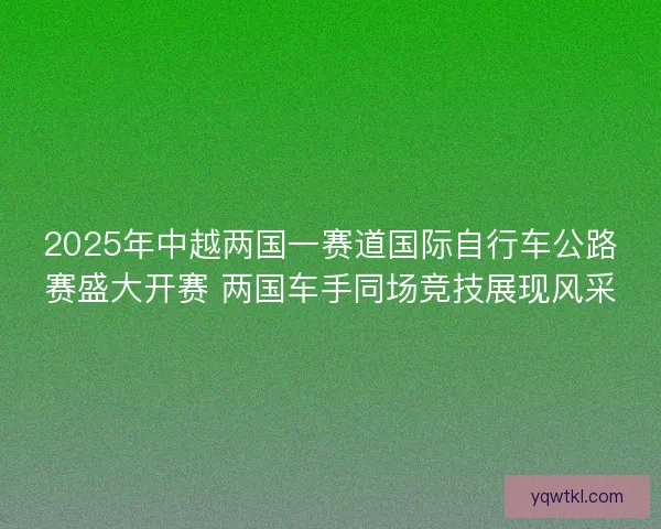 2025年中越两国一赛道国际自行车公路赛盛大开赛 两国车手同场竞技展现风采 2025年中越两国一赛道国际自行车公路赛盛大开赛 两国车手同场竞技展现风采