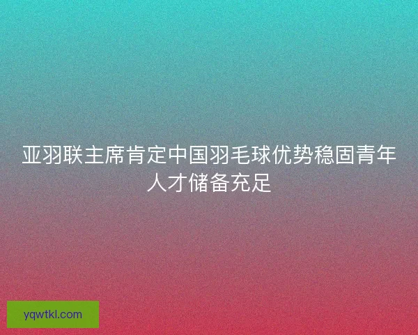 亚羽联主席肯定中国羽毛球优势稳固青年人才储备充足