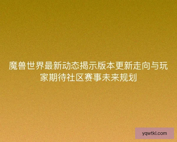 魔兽世界最新动态揭示版本更新走向与玩家期待社区赛事未来规划