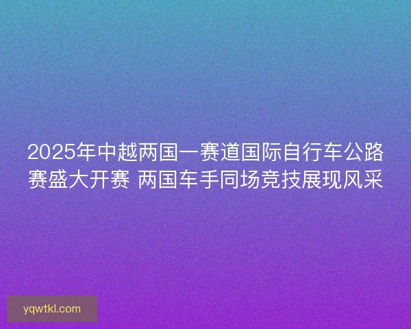 2025年中越两国一赛道国际自行车公路赛盛大开赛 两国车手同场竞技展现风采