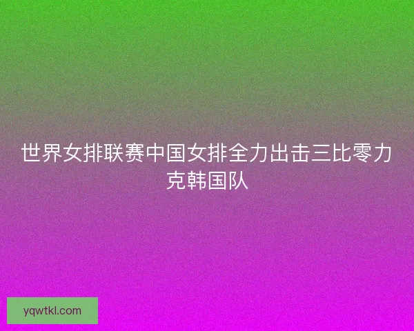 世界女排联赛中国女排全力出击三比零力克韩国队