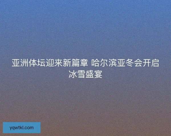 亚洲体坛迎来新篇章 哈尔滨亚冬会开启冰雪盛宴