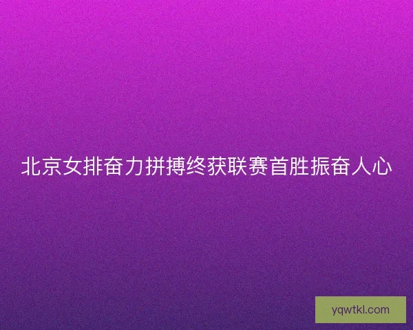 北京女排奋力拼搏终获联赛首胜振奋人心