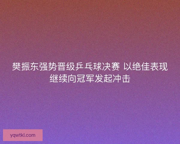 樊振东强势晋级乒乓球决赛 以绝佳表现继续向冠军发起冲击