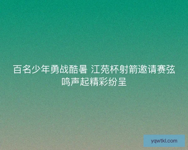 百名少年勇战酷暑 江苑杯射箭邀请赛弦鸣声起精彩纷呈