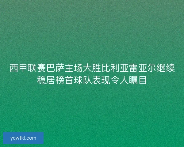 西甲联赛巴萨主场大胜比利亚雷亚尔继续稳居榜首球队表现令人瞩目