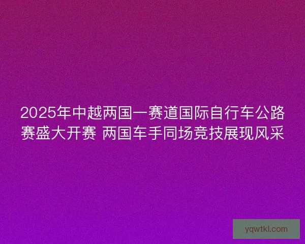 2025年中越两国一赛道国际自行车公路赛盛大开赛 两国车手同场竞技展现风采