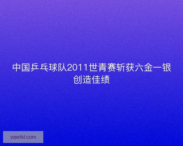 中国乒乓球队2011世青赛斩获六金一银创造佳绩 中国乒乓球队2011世青赛斩获六金一银创造佳绩