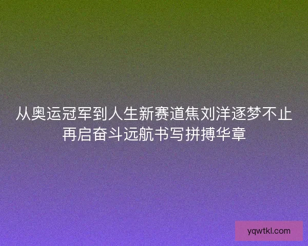 从奥运冠军到人生新赛道焦刘洋逐梦不止再启奋斗远航书写拼搏华章